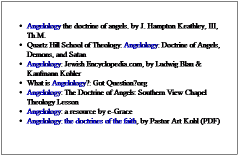 Text Box: Angelology the doctrine of angels. by J. Hampton Keathley, III, Th.M.
Quartz Hill School of Theology: Angelology: Doctrine of Angels, Demons, and Satan
Angelology: Jewish Encyclopedia.com, by Ludwig Blau & Kaufmann Kohler
What is Angelology?: Got Question?org
Angelology: The Doctrine of Angels: Southern View Chapel Theology Lesson
Angelology: a resource by e-Grace
Angelology: the doctrines of the faith, by Pastor Art Kohl (PDF)
