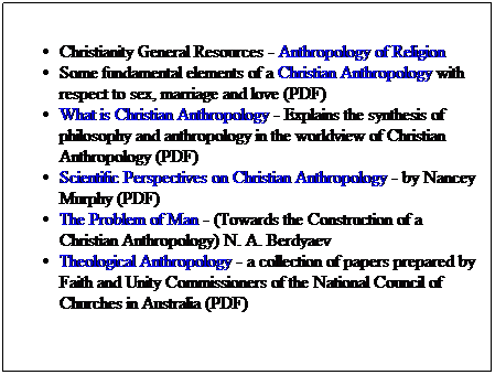 Text Box: Christianity General Resources - Anthropology of Religion
Some fundamental elements of a Christian Anthropology with respect to sex, marriage and love (PDF)
What is Christian Anthropology - Explains the synthesis of philosophy and anthropology in the worldview of Christian Anthropology (PDF)
Scientific Perspectives on Christian Anthropology - by Nancey Murphy (PDF)
The Problem of Man - (Towards the Construction of a Christian Anthropology) N. A. Berdyaev
Theological Anthropology - a collection of papers prepared by Faith and Unity Commissioners of the National Council of Churches in Australia (PDF)
