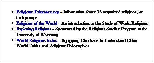 Text Box: Religious Tolerance.org - Information about 38 organized religions, & faith groups
Religions of the World - An introduction to the Study of World Religions
Exploring Religions - Sponsored by the Religious Studies Program at the University of Wyoming
World Religions Index - Equipping Christians to Understand Other World Faiths and Religious Philosophies
